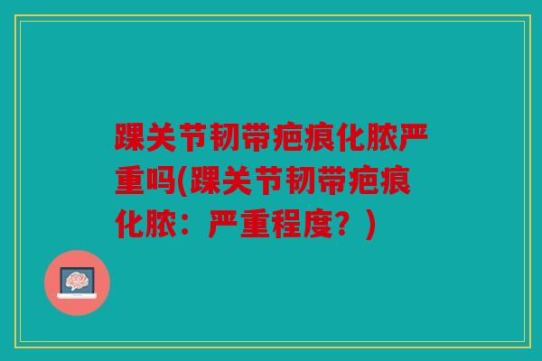 踝关节韧带疤痕化脓严重吗(踝关节韧带疤痕化脓：严重程度？)