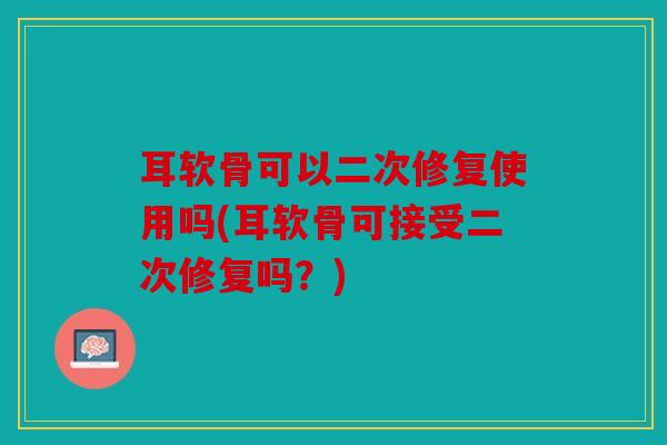 耳软骨可以二次修复使用吗(耳软骨可接受二次修复吗？)
