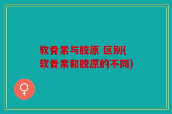 软骨素与胶原 区别(软骨素和胶原的不同)