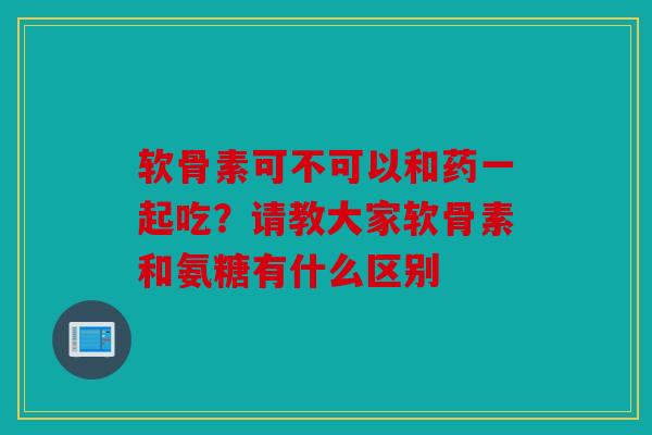软骨素可不可以和药一起吃?请教大家软骨素和氨糖有什么区别 软骨素可不可以和药一起吃?请教大家软骨素和氨糖有什么区别