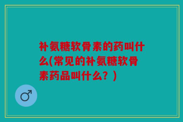补氨糖软骨素的药叫什么(常见的补氨糖软骨素药品叫什么？)