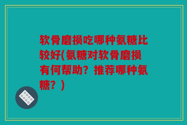 软骨磨损吃哪种氨糖比较好(氨糖对软骨磨损有何帮助？推荐哪种氨糖？)