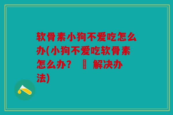 软骨素小狗不爱吃怎么办(小狗不爱吃软骨素怎么办？ – 解决办法)
