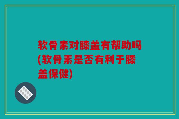 软骨素对膝盖有帮助吗(软骨素是否有利于膝盖保健)