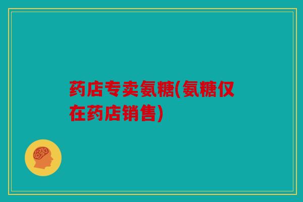 药店专卖氨糖(氨糖仅在药店销售) 药店专卖氨糖(氨糖仅在药店销售)