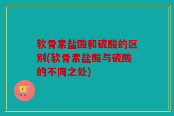 软骨素盐酸和硫酸的区别(软骨素盐酸与硫酸的不同之处)