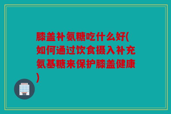 膝盖补氨糖吃什么好(如何通过饮食摄入补充氨基糖来保护膝盖健康) 膝盖补氨糖吃什么好(如何通过饮食摄入补充氨基糖来保护膝盖健康)