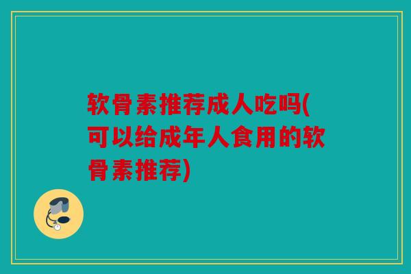 软骨素推荐成人吃吗(可以给成年人食用的软骨素推荐) 软骨素推荐成人吃吗(可以给成年人食用的软骨素推荐)