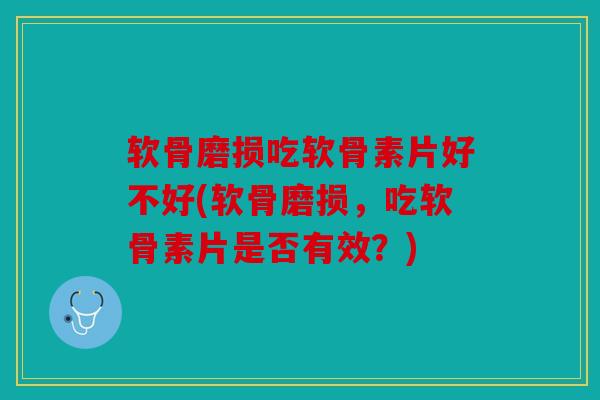 软骨磨损吃软骨素片好不好(软骨磨损，吃软骨素片是否有效？)