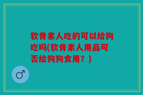 软骨素人吃的可以给狗吃吗(软骨素人用品可否给狗狗食用?) 软骨素人吃的可以给狗吃吗(软骨素人用品可否给狗狗食用?)