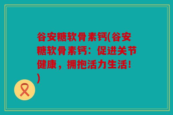 谷安糖软骨素钙(谷安糖软骨素钙：促进关节健康，拥抱活力生活！)