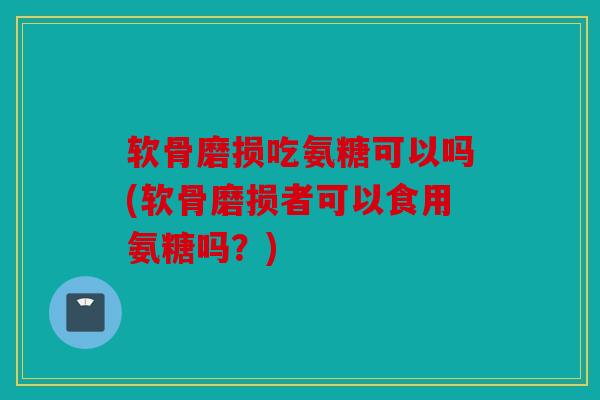 软骨磨损吃氨糖可以吗(软骨磨损者可以食用氨糖吗？)