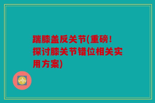 踹膝盖反关节(重磅！探讨膝关节错位相关实用方案)