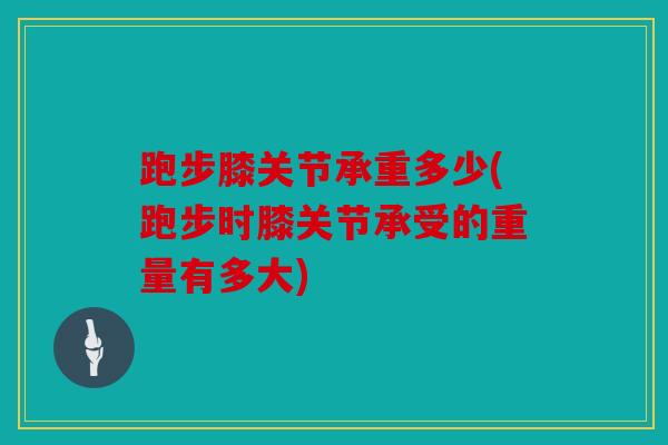 跑步膝关节承重多少(跑步时膝关节承受的重量有多大)
