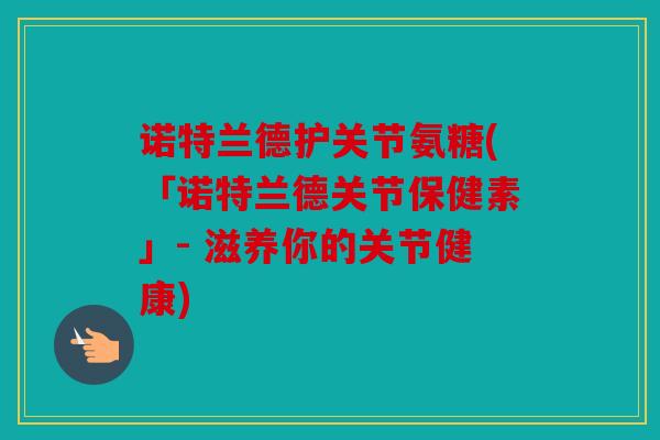 诺特兰德护关节氨糖(「诺特兰德关节保健素」- 滋养你的关节健康)