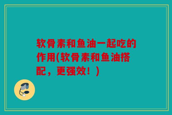 软骨素和鱼油一起吃的作用(软骨素和鱼油搭配,更强效!) 软骨素和鱼油一起吃的作用(软骨素和鱼油搭配,更强效!)