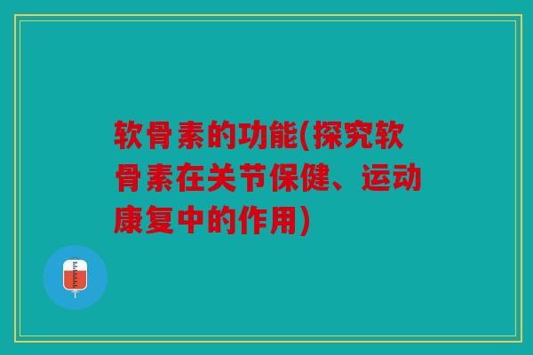 软骨素的功能(探究软骨素在关节保健、运动康复中的作用)