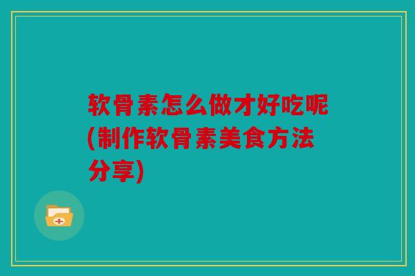 软骨素怎么做才好吃呢(制作软骨素美食方法分享)