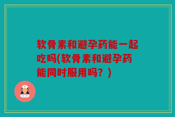 软骨素和避孕药能一起吃吗(软骨素和避孕药能同时服用吗?) 软骨素和避孕药能一起吃吗(软骨素和避孕药能同时服用吗?)