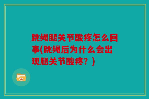 跳绳腿关节酸疼怎么回事(跳绳后为什么会出现腿关节酸疼?) 跳绳腿关节酸疼怎么回事(跳绳后为什么会出现腿关节酸疼?)