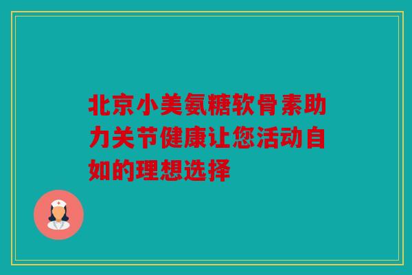 北京小美氨糖软骨素助力关节健康让您活动自如的理想选择