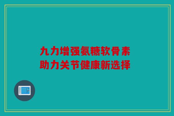 九力增强氨糖软骨素 助力关节健康新选择