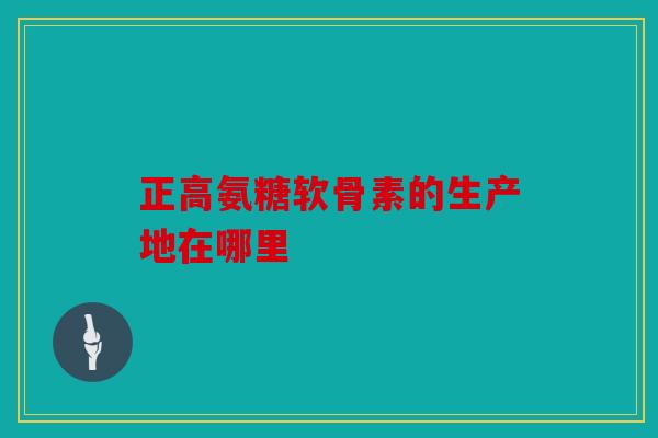 正高氨糖软骨素的生产地在哪里 正高氨糖软骨素的生产地在哪里
