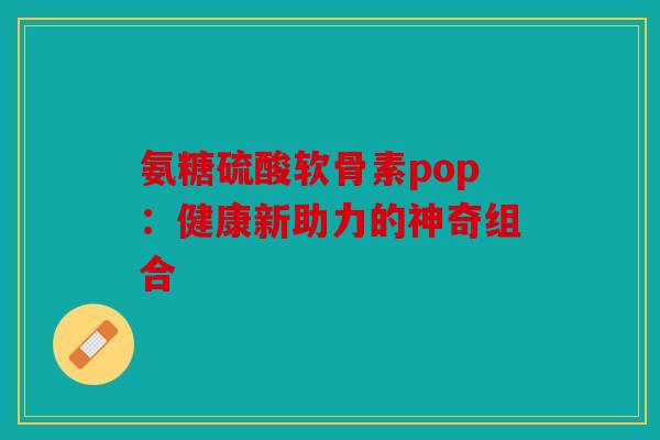 氨糖硫酸软骨素pop:健康新助力的神奇组合 氨糖硫酸软骨素pop:健康新助力的神奇组合