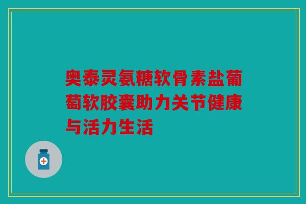 奥泰灵氨糖软骨素盐葡萄软胶囊助力关节健康与活力生活