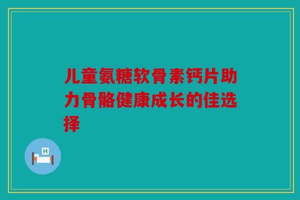 儿童氨糖软骨素钙片助力骨骼健康成长的佳选择 儿童氨糖软骨素钙片助力骨骼健康成长的佳选择