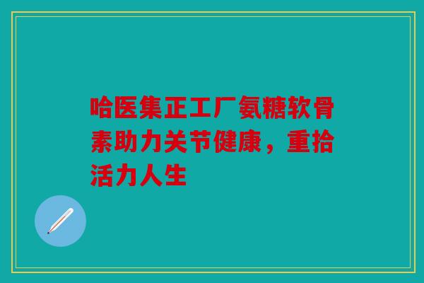 哈医集正工厂氨糖软骨素助力关节健康,重拾活力人生 哈医集正工厂氨糖软骨素助力关节健康,重拾活力人生