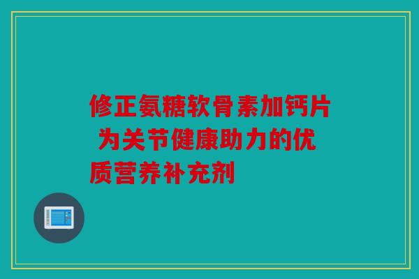 修正氨糖软骨素加钙片 为关节健康助力的优质营养补充剂