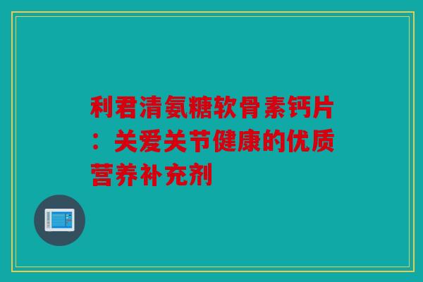 利君清氨糖软骨素钙片：关爱关节健康的优质营养补充剂