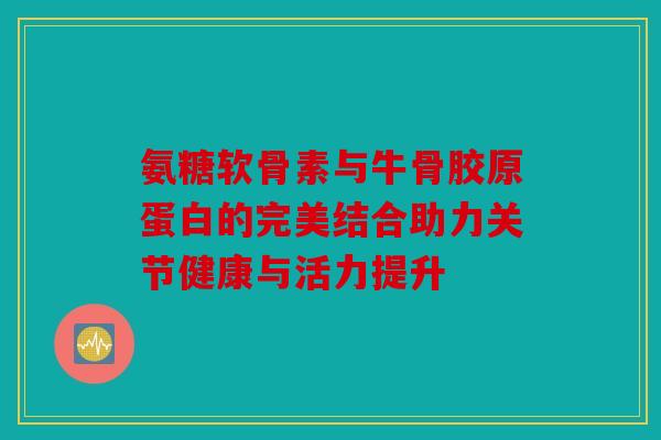 氨糖软骨素与牛骨胶原蛋白的完美结合助力关节健康与活力提升 氨糖软骨素与牛骨胶原蛋白的完美结合助力关节健康与活力提升