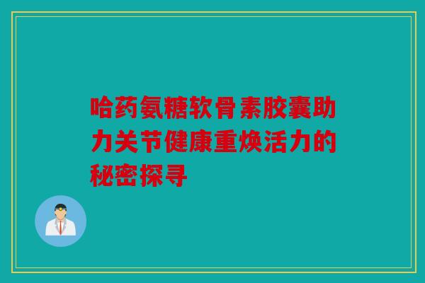 哈药氨糖软骨素胶囊助力关节健康重焕活力的秘密探寻 哈药氨糖软骨素胶囊助力关节健康重焕活力的秘密探寻