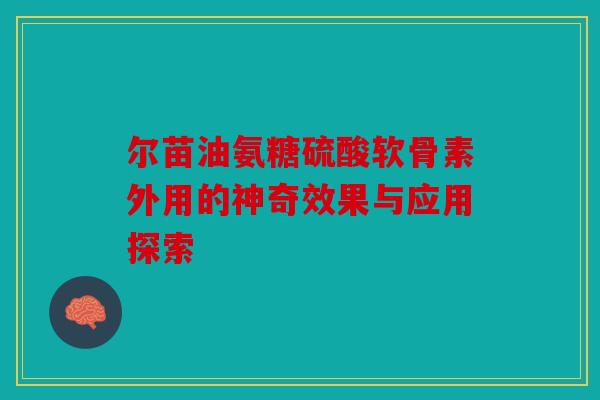 尔苗油氨糖硫酸软骨素外用的神奇效果与应用探索