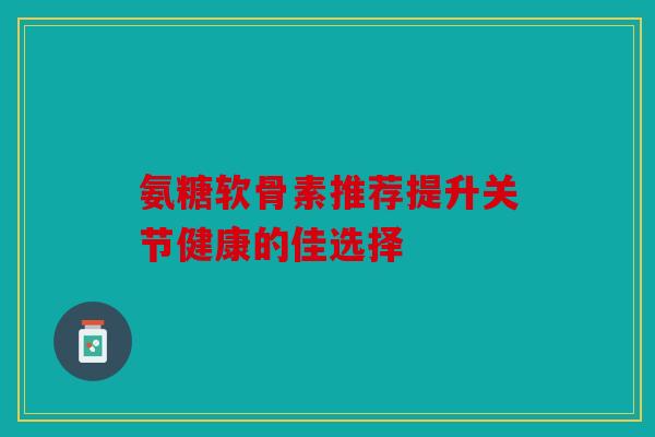 氨糖软骨素推荐提升关节健康的佳选择 氨糖软骨素推荐提升关节健康的佳选择