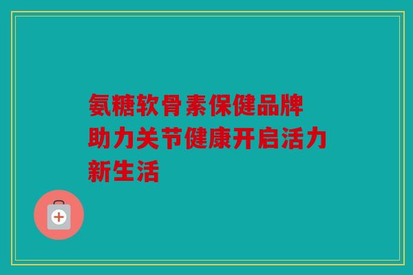 氨糖软骨素保健品牌 助力关节健康开启活力新生活 氨糖软骨素保健品牌 助力关节健康开启活力新生活