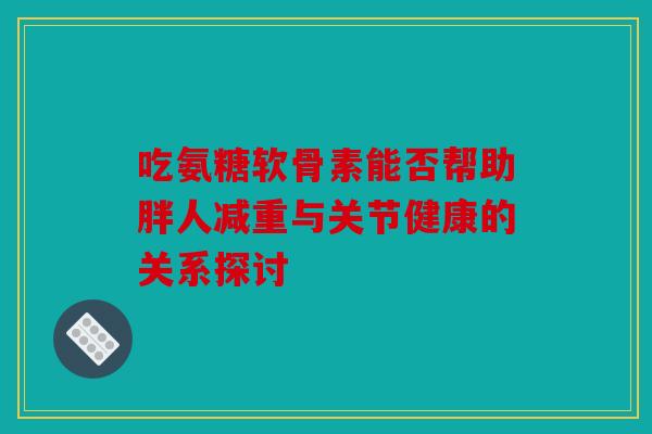 吃氨糖软骨素能否帮助胖人减重与关节健康的关系探讨