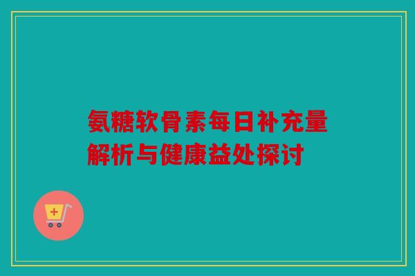 氨糖软骨素每日补充量解析与健康益处探讨 氨糖软骨素每日补充量解析与健康益处探讨
