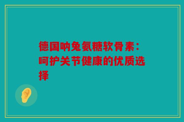 德国呐兔氨糖软骨素:呵护关节健康的优质选择 德国呐兔氨糖软骨素:呵护关节健康的优质选择