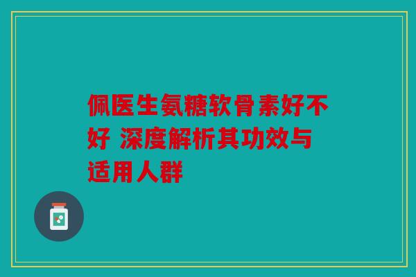 佩医生氨糖软骨素好不好 深度解析其功效与适用人群