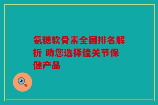 氨糖软骨素全国排名解析 助您选择佳关节保健产品