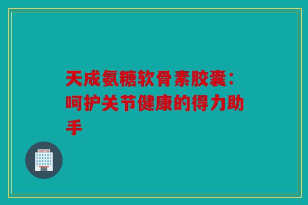 天成氨糖软骨素胶囊：呵护关节健康的得力助手