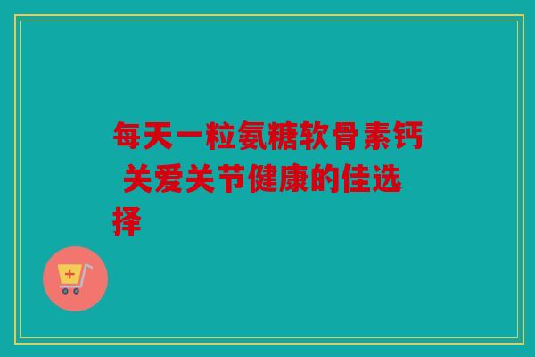每天一粒氨糖软骨素钙 关爱关节健康的佳选择