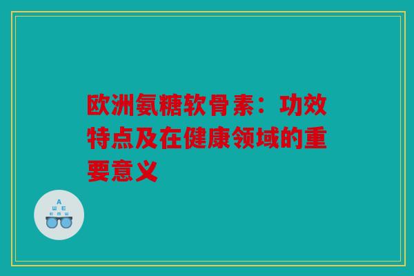 欧洲氨糖软骨素:功效特点及在健康领域的重要意义 欧洲氨糖软骨素:功效特点及在健康领域的重要意义