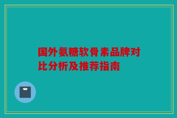 国外氨糖软骨素品牌对比分析及推荐指南