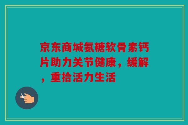 京东商城氨糖软骨素钙片助力关节健康，缓解，重拾活力生活