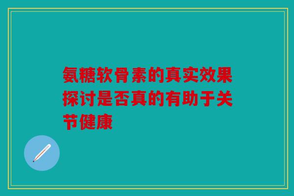 氨糖软骨素的真实效果探讨是否真的有助于关节健康 氨糖软骨素的真实效果探讨是否真的有助于关节健康