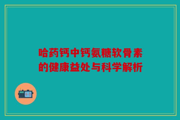 哈药钙中钙氨糖软骨素的健康益处与科学解析